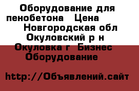Оборудование для пенобетона › Цена ­ 100 000 - Новгородская обл., Окуловский р-н, Окуловка г. Бизнес » Оборудование   